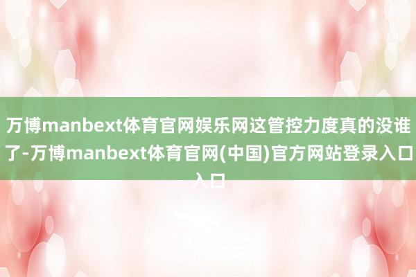万博manbext体育官网娱乐网这管控力度真的没谁了-万博manbext体育官网(中国)官方网站登录入口
