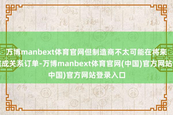 万博manbext体育官网但制造商不太可能在将来五年内完成关系订单-万博manbext体育官网(中国)官方网站登录入口