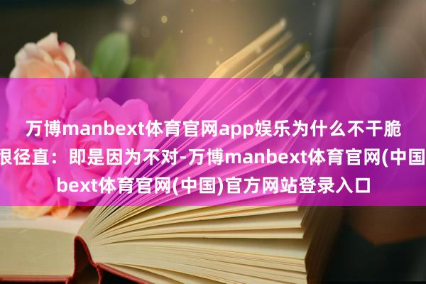 万博manbext体育官网app娱乐为什么不干脆退出？憨厚的回复很径直：即是因为不对-万博manbext体育官网(中国)官方网站登录入口