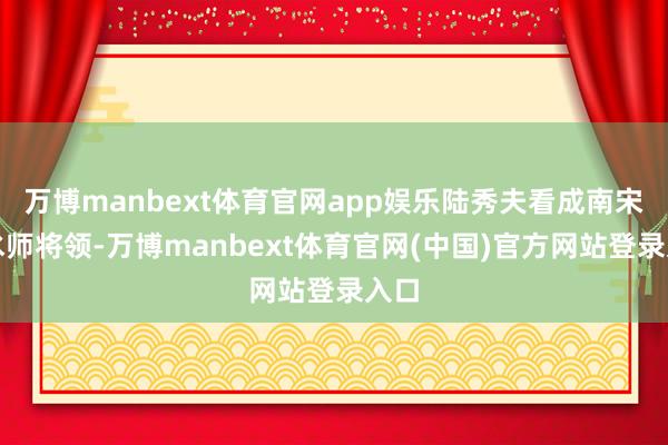 万博manbext体育官网app娱乐陆秀夫看成南宋的水师将领-万博manbext体育官网(中国)官方网站登录入口