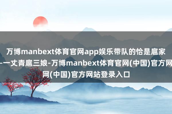 万博manbext体育官网app娱乐带队的恰是扈家庄的女将——一丈青扈三娘-万博manbext体育官网(中国)官方网站登录入口