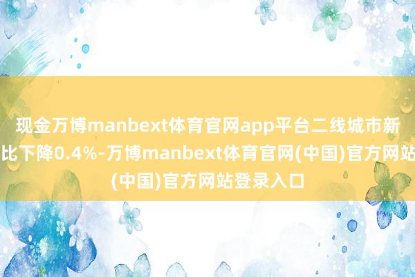 现金万博manbext体育官网app平台二线城市新址价钱环比下降0.4%-万博manbext体育官网(中国)官方网站登录入口
