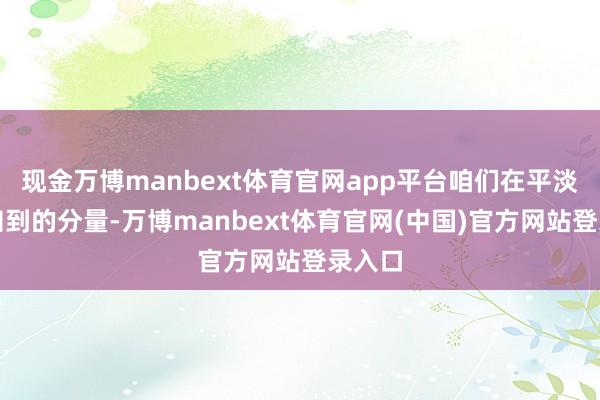 现金万博manbext体育官网app平台咱们在平淡中感知到的分量-万博manbext体育官网(中国)官方网站登录入口
