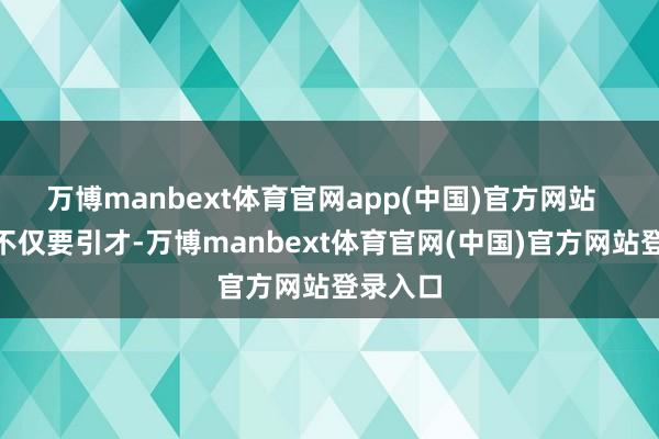 万博manbext体育官网app(中国)官方网站  “咱们不仅要引才-万博manbext体育官网(中国)官方网站登录入口
