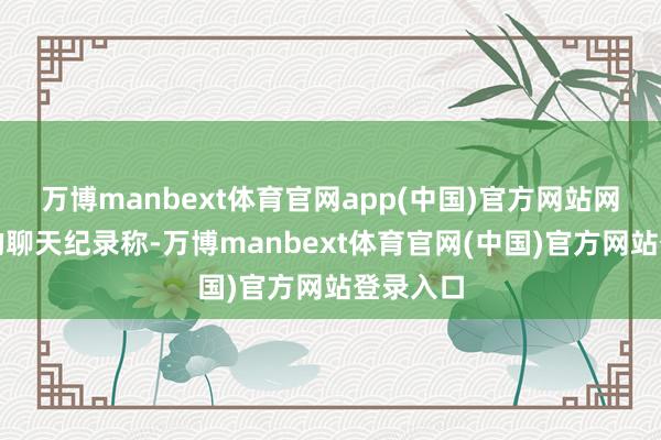 万博manbext体育官网app(中国)官方网站网讲究传的聊天纪录称-万博manbext体育官网(中国)官方网站登录入口