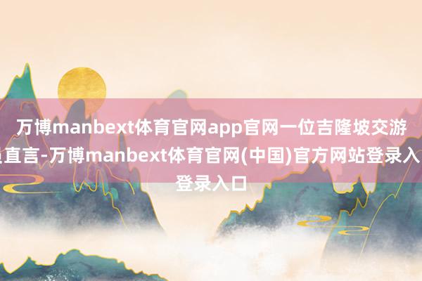 万博manbext体育官网app官网一位吉隆坡交游员直言-万博manbext体育官网(中国)官方网站登录入口