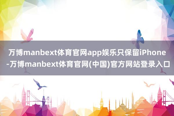 万博manbext体育官网app娱乐只保留iPhone -万博manbext体育官网(中国)官方网站登录入口