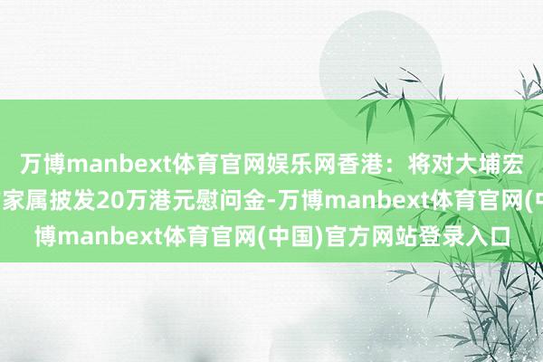 万博manbext体育官网娱乐网香港：将对大埔宏福苑失火每名受难者的家属披发20万港元慰问金-万博manbext体育官网(中国)官方网站登录入口