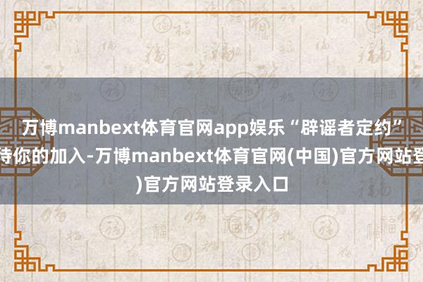 万博manbext体育官网app娱乐“辟谣者定约”王人期待你的加入-万博manbext体育官网(中国)官方网站登录入口