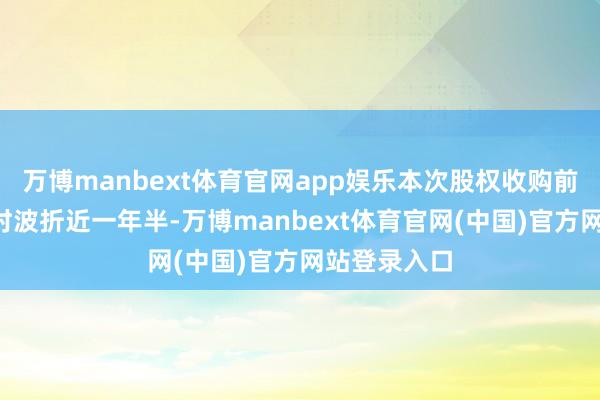 万博manbext体育官网app娱乐本次股权收购前后“拉锯”时波折近一年半-万博manbext体育官网(中国)官方网站登录入口