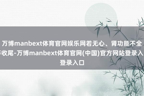万博manbext体育官网娱乐网若无心、肾功能不全等收尾-万博manbext体育官网(中国)官方网站登录入口
