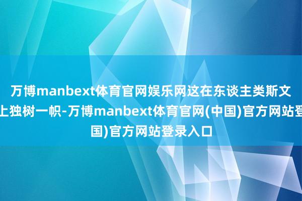 万博manbext体育官网娱乐网这在东谈主类斯文的历史上独树一帜-万博manbext体育官网(中国)官方网站登录入口