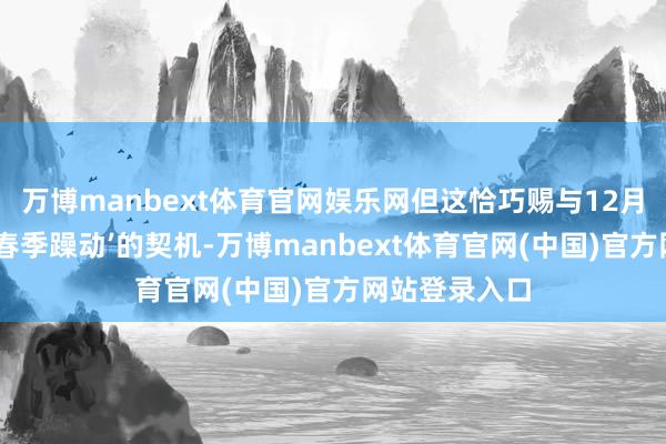 万博manbext体育官网娱乐网但这恰巧赐与12月份逢低布局‘春季躁动’的契机-万博manbext体育官网(中国)官方网站登录入口