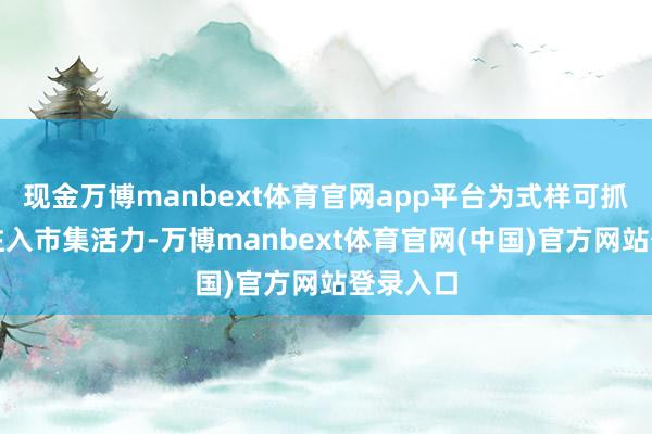 现金万博manbext体育官网app平台为式样可抓续发展注入市集活力-万博manbext体育官网(中国)官方网站登录入口