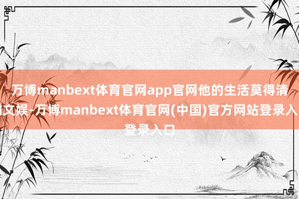 万博manbext体育官网app官网他的生活莫得清闲文娱-万博manbext体育官网(中国)官方网站登录入口