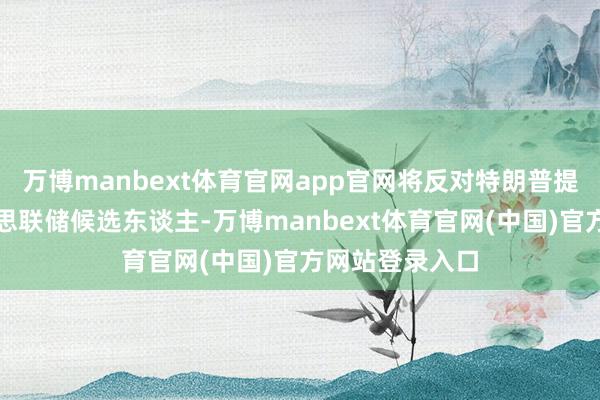 万博manbext体育官网app官网将反对特朗普提名的任何好意思联储候选东谈主-万博manbext体育官网(中国)官方网站登录入口