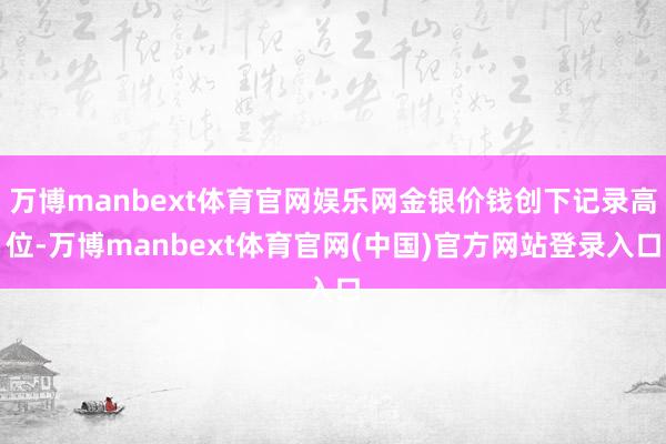 万博manbext体育官网娱乐网金银价钱创下记录高位-万博manbext体育官网(中国)官方网站登录入口