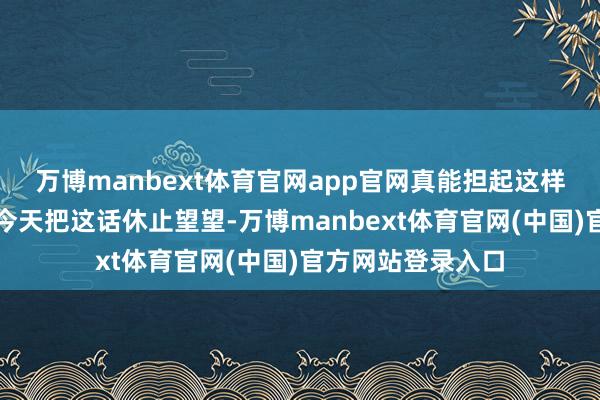 万博manbext体育官网app官网真能担起这样大的名头？我们今天把这话休止望望-万博manbext体育官网(中国)官方网站登录入口